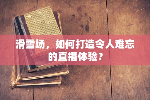 滑雪场，如何打造令人难忘的直播体验？