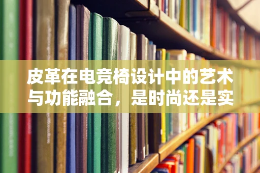 皮革在电竞椅设计中的艺术与功能融合，是时尚还是实用？