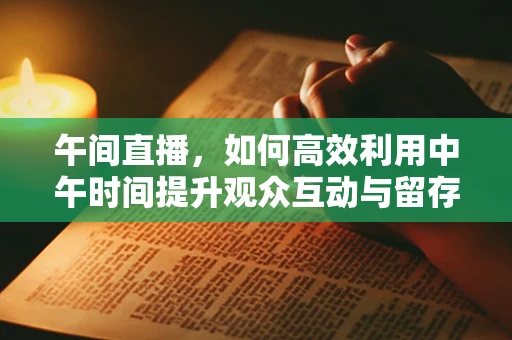 午间直播，如何高效利用中午时间提升观众互动与留存？