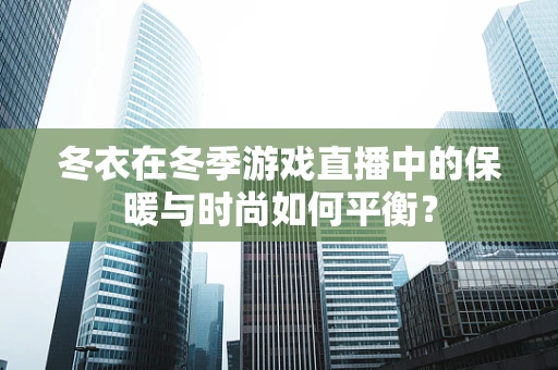 冬衣在冬季游戏直播中的保暖与时尚如何平衡？
