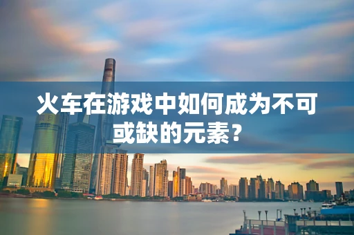 火车在游戏中如何成为不可或缺的元素？