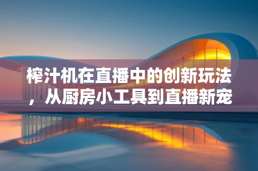 榨汁机在直播中的创新玩法，从厨房小工具到直播新宠
