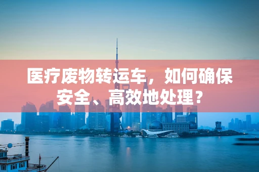 医疗废物转运车，如何确保安全、高效地处理？