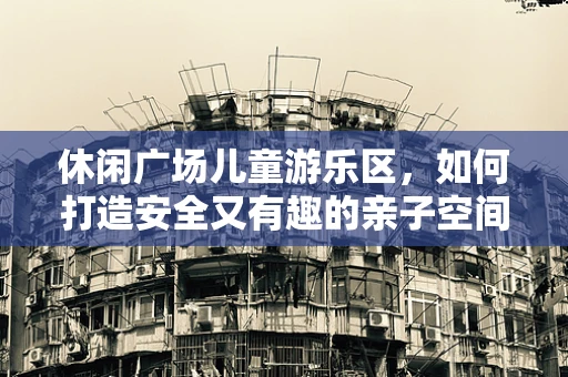 休闲广场儿童游乐区，如何打造安全又有趣的亲子空间？