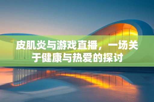 皮肌炎与游戏直播，一场关于健康与热爱的探讨