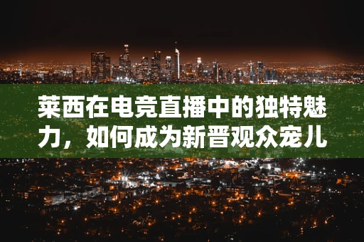 莱西在电竞直播中的独特魅力，如何成为新晋观众宠儿？
