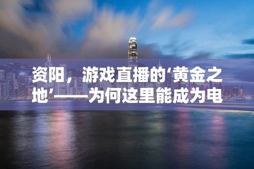 资阳，游戏直播的‘黄金之地’——为何这里能成为电竞主播的聚集地？