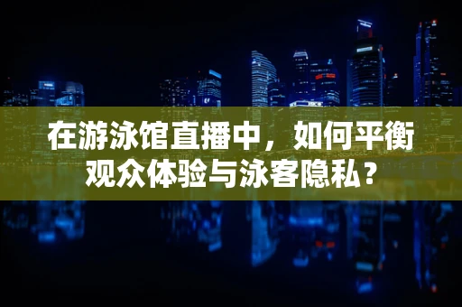 在游泳馆直播中，如何平衡观众体验与泳客隐私？