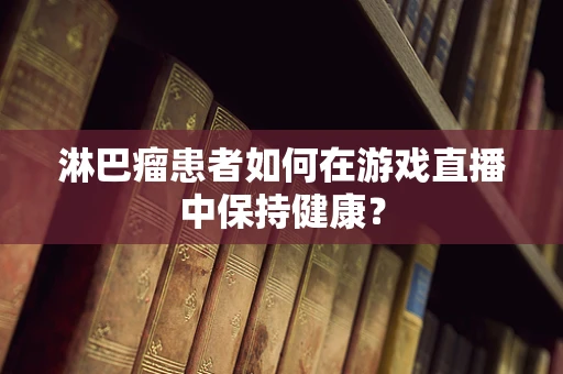 淋巴瘤患者如何在游戏直播中保持健康？