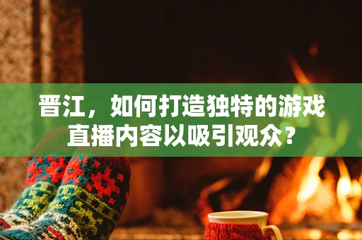 晋江，如何打造独特的游戏直播内容以吸引观众？