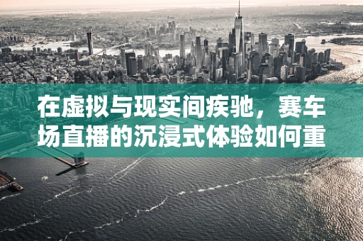 在虚拟与现实间疾驰，赛车场直播的沉浸式体验如何重塑观赛体验？