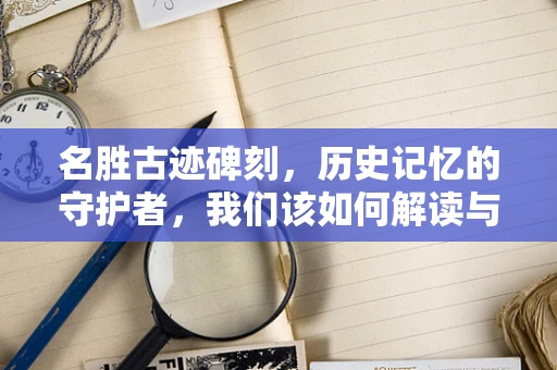 名胜古迹碑刻，历史记忆的守护者，我们该如何解读与传承？