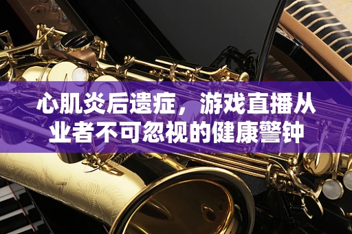 心肌炎后遗症，游戏直播从业者不可忽视的健康警钟