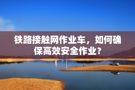 铁路接触网作业车，如何确保高效安全作业？