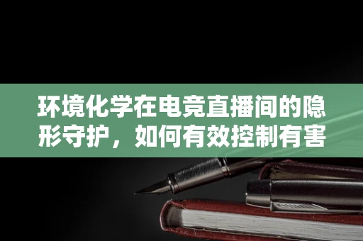 环境化学在电竞直播间的隐形守护，如何有效控制有害物质？
