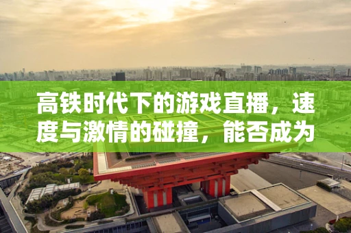 高铁时代下的游戏直播，速度与激情的碰撞，能否成为新蓝海？