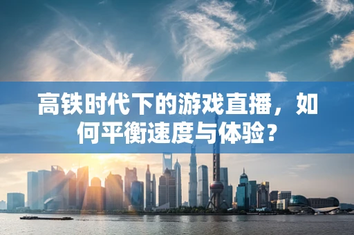 高铁时代下的游戏直播，如何平衡速度与体验？