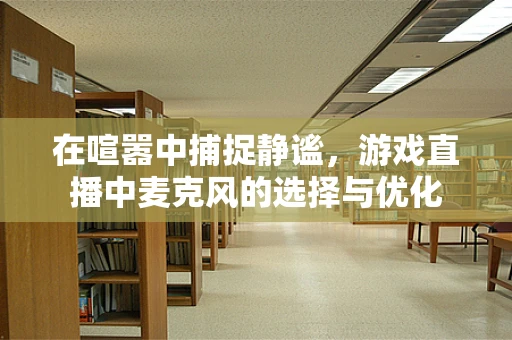 在喧嚣中捕捉静谧，游戏直播中麦克风的选择与优化