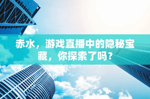 赤水，游戏直播中的隐秘宝藏，你探索了吗？