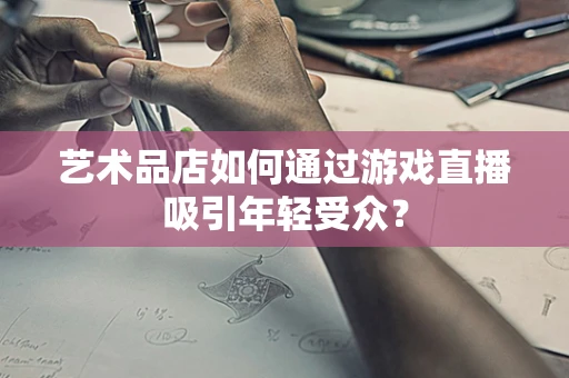 艺术品店如何通过游戏直播吸引年轻受众？