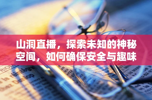 山洞直播，探索未知的神秘空间，如何确保安全与趣味性并存？