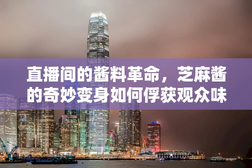 直播间的酱料革命，芝麻酱的奇妙变身如何俘获观众味蕾？