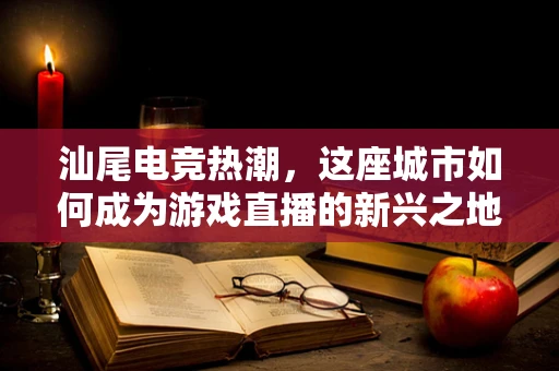 汕尾电竞热潮，这座城市如何成为游戏直播的新兴之地？