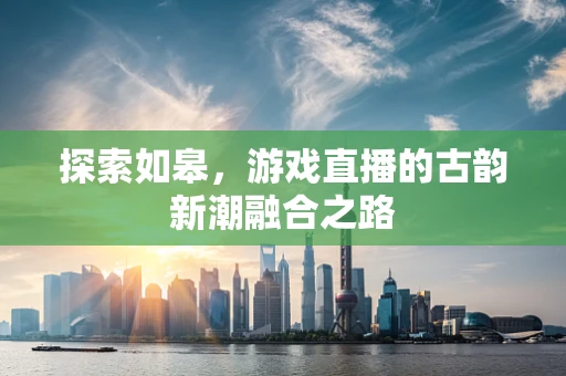 探索如皋，游戏直播的古韵新潮融合之路