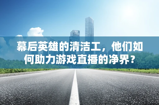 幕后英雄的清洁工，他们如何助力游戏直播的净界？