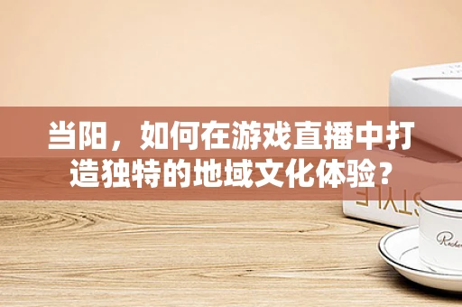 当阳，如何在游戏直播中打造独特的地域文化体验？