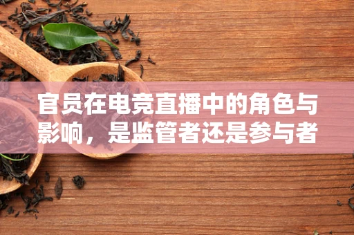 官员在电竞直播中的角色与影响，是监管者还是参与者？