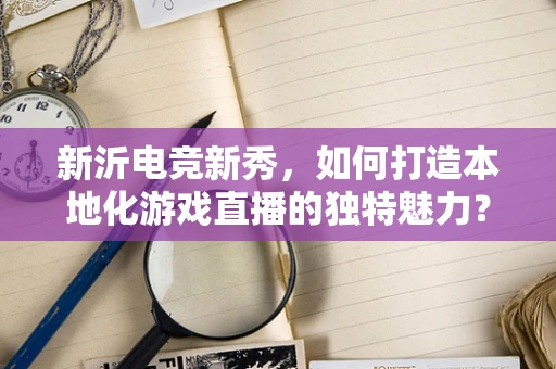 新沂电竞新秀，如何打造本地化游戏直播的独特魅力？