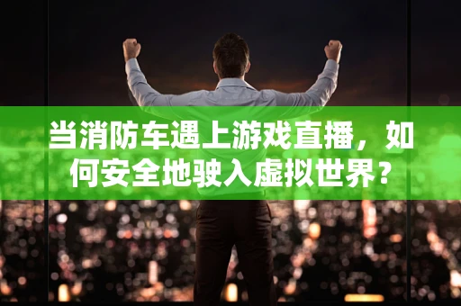 当消防车遇上游戏直播，如何安全地驶入虚拟世界？