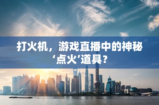 打火机，游戏直播中的神秘‘点火’道具？