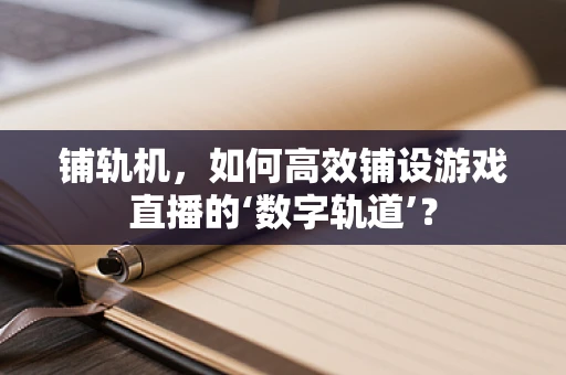 铺轨机，如何高效铺设游戏直播的‘数字轨道’？