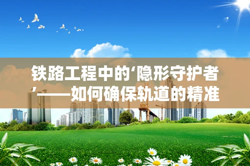 铁路工程中的‘隐形守护者’——如何确保轨道的精准铺设？