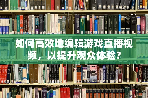 如何高效地编辑游戏直播视频，以提升观众体验？