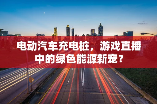 电动汽车充电桩，游戏直播中的绿色能源新宠？
