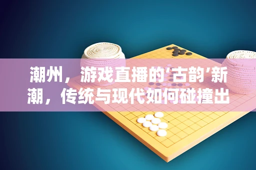 潮州，游戏直播的‘古韵’新潮，传统与现代如何碰撞出独特火花？
