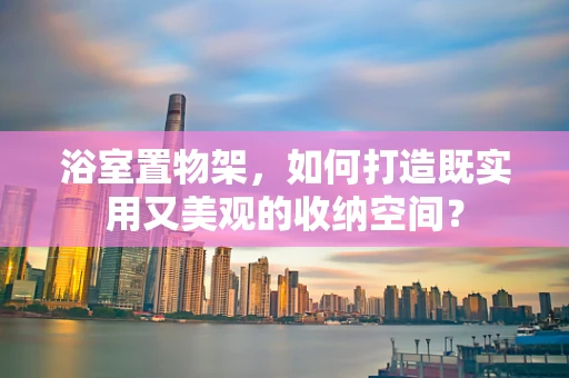 浴室置物架，如何打造既实用又美观的收纳空间？