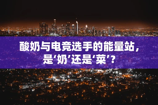 酸奶与电竞选手的能量站，是‘奶’还是‘菜’？
