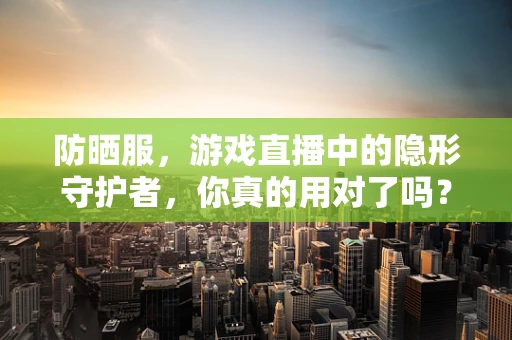 防晒服，游戏直播中的隐形守护者，你真的用对了吗？