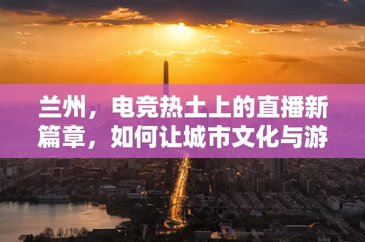 兰州，电竞热土上的直播新篇章，如何让城市文化与游戏直播共舞？