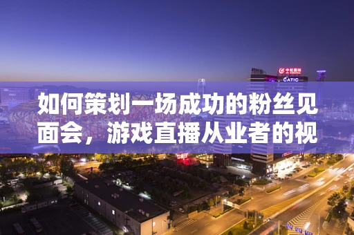 如何策划一场成功的粉丝见面会，游戏直播从业者的视角