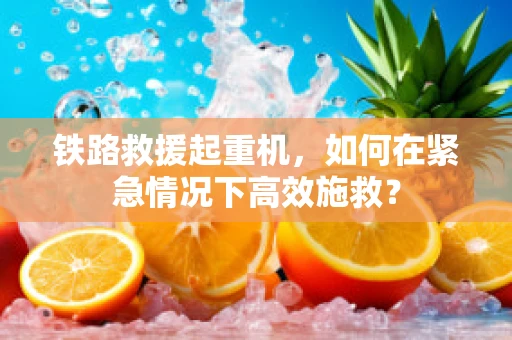铁路救援起重机，如何在紧急情况下高效施救？