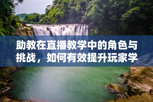 助教在直播教学中的角色与挑战，如何有效提升玩家学习体验？