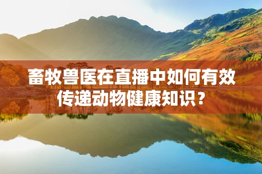畜牧兽医在直播中如何有效传递动物健康知识？