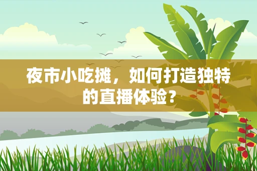 夜市小吃摊，如何打造独特的直播体验？
