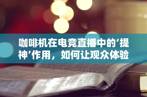 咖啡机在电竞直播中的‘提神’作用，如何让观众体验更佳？