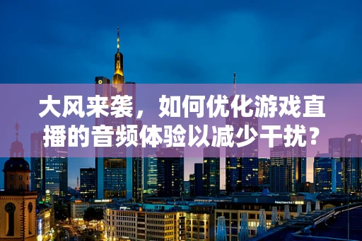 大风来袭，如何优化游戏直播的音频体验以减少干扰？